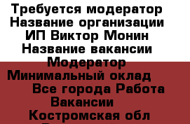 Требуется модератор › Название организации ­ ИП Виктор Монин › Название вакансии ­ Модератор › Минимальный оклад ­ 6 200 - Все города Работа » Вакансии   . Костромская обл.,Вохомский р-н